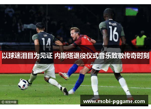 以球迷泪目为见证 内斯塔退役仪式音乐致敬传奇时刻