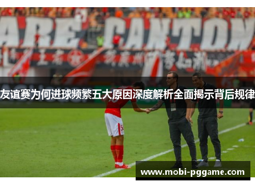 友谊赛为何进球频繁五大原因深度解析全面揭示背后规律