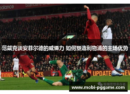 范戴克谈安菲尔德的威慑力 如何塑造利物浦的主场优势