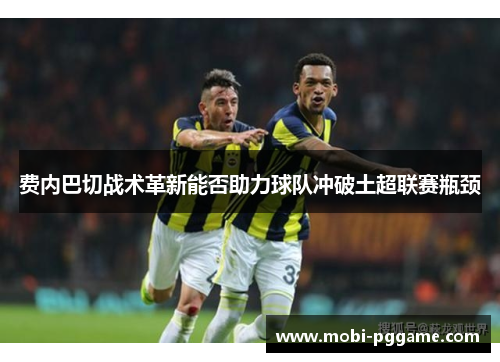费内巴切战术革新能否助力球队冲破土超联赛瓶颈