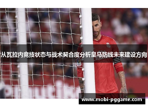 从瓦拉内竞技状态与战术契合度分析皇马防线未来建设方向